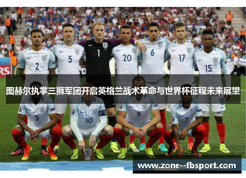 图赫尔执掌三狮军团开启英格兰战术革命与世界杯征程未来展望