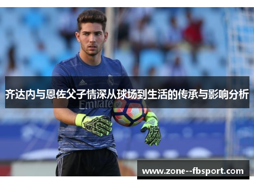 齐达内与恩佐父子情深从球场到生活的传承与影响分析